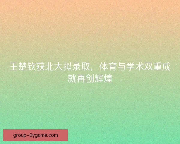 王楚钦获北大拟录取，体育与学术双重成就再创辉煌