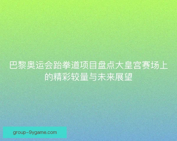 巴黎奥运会跆拳道项目盘点大皇宫赛场上的精彩较量与未来展望