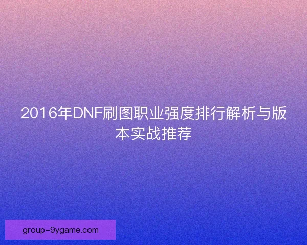2016年DNF刷图职业强度排行解析与版本实战推荐