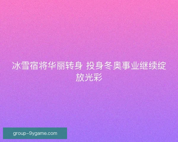 冰雪宿将华丽转身 投身冬奥事业继续绽放光彩