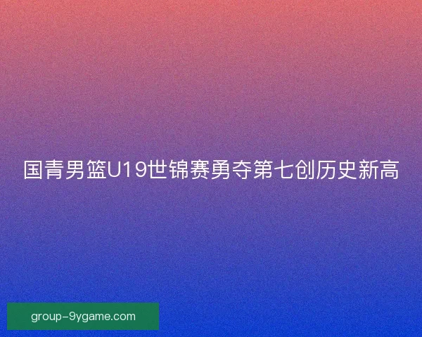 国青男篮U19世锦赛勇夺第七创历史新高 国青男篮U19世锦赛勇夺第七创历史新高