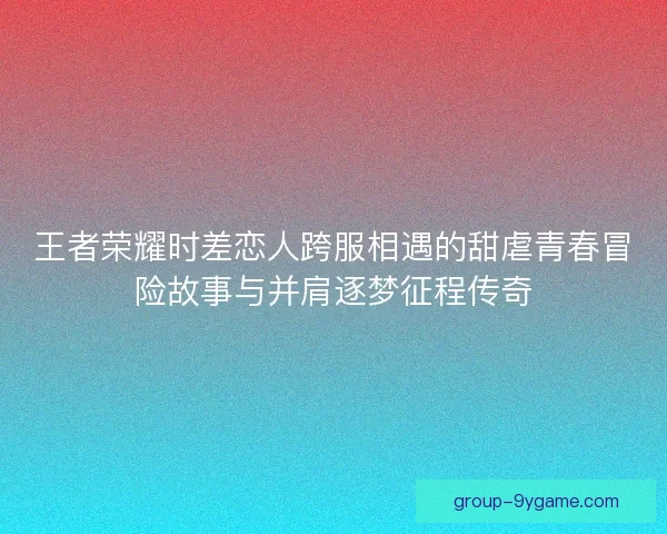 王者荣耀时差恋人跨服相遇的甜虐青春冒险故事与并肩逐梦征程传奇
