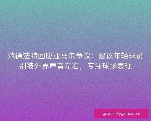 范德法特回应亚马尔争议：建议年轻球员别被外界声音左右，专注球场表现
