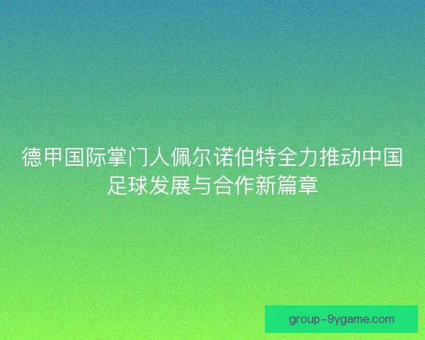 德甲国际掌门人佩尔诺伯特全力推动中国足球发展与合作新篇章