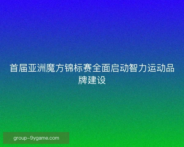 首届亚洲魔方锦标赛全面启动智力运动品牌建设