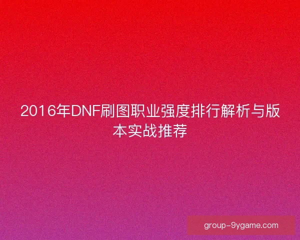 2016年DNF刷图职业强度排行解析与版本实战推荐