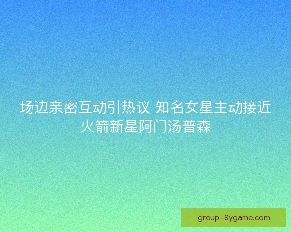 场边亲密互动引热议 知名女星主动接近火箭新星阿门汤普森