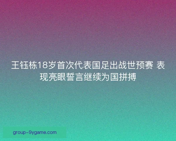 王钰栋18岁首次代表国足出战世预赛 表现亮眼誓言继续为国拼搏
