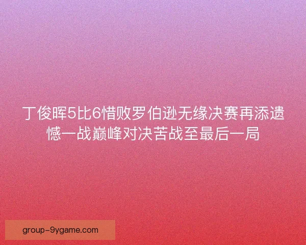 丁俊晖5比6惜败罗伯逊无缘决赛再添遗憾一战巅峰对决苦战至最后一局 丁俊晖5比6惜败罗伯逊无缘决赛再添遗憾一战巅峰对决苦战至最后一局