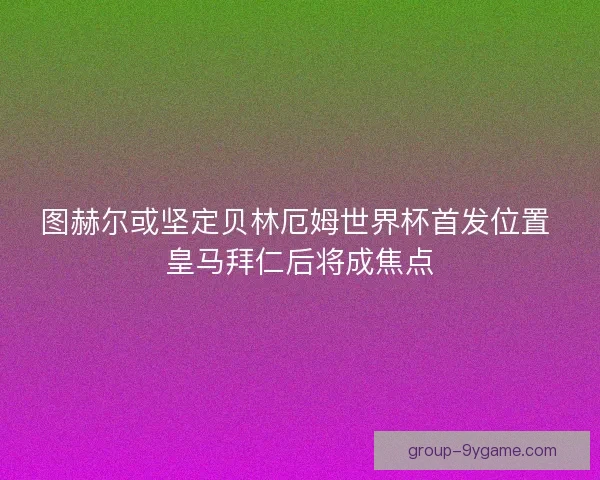 图赫尔或坚定贝林厄姆世界杯首发位置 皇马拜仁后将成焦点 图赫尔或坚定贝林厄姆世界杯首发位置 皇马拜仁后将成焦点