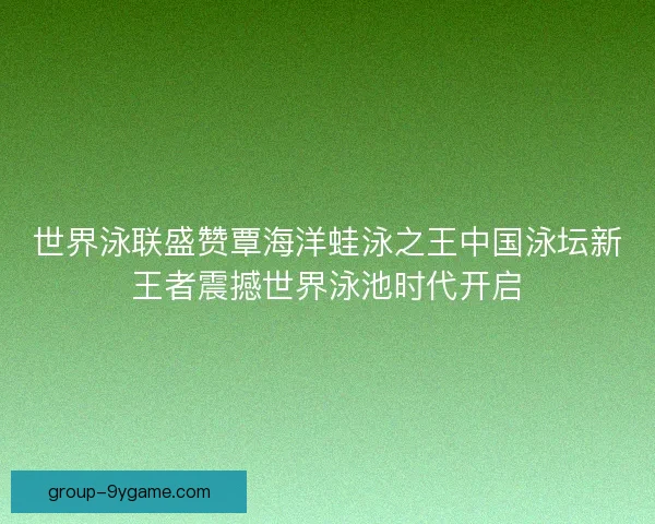 世界泳联盛赞覃海洋蛙泳之王中国泳坛新王者震撼世界泳池时代开启